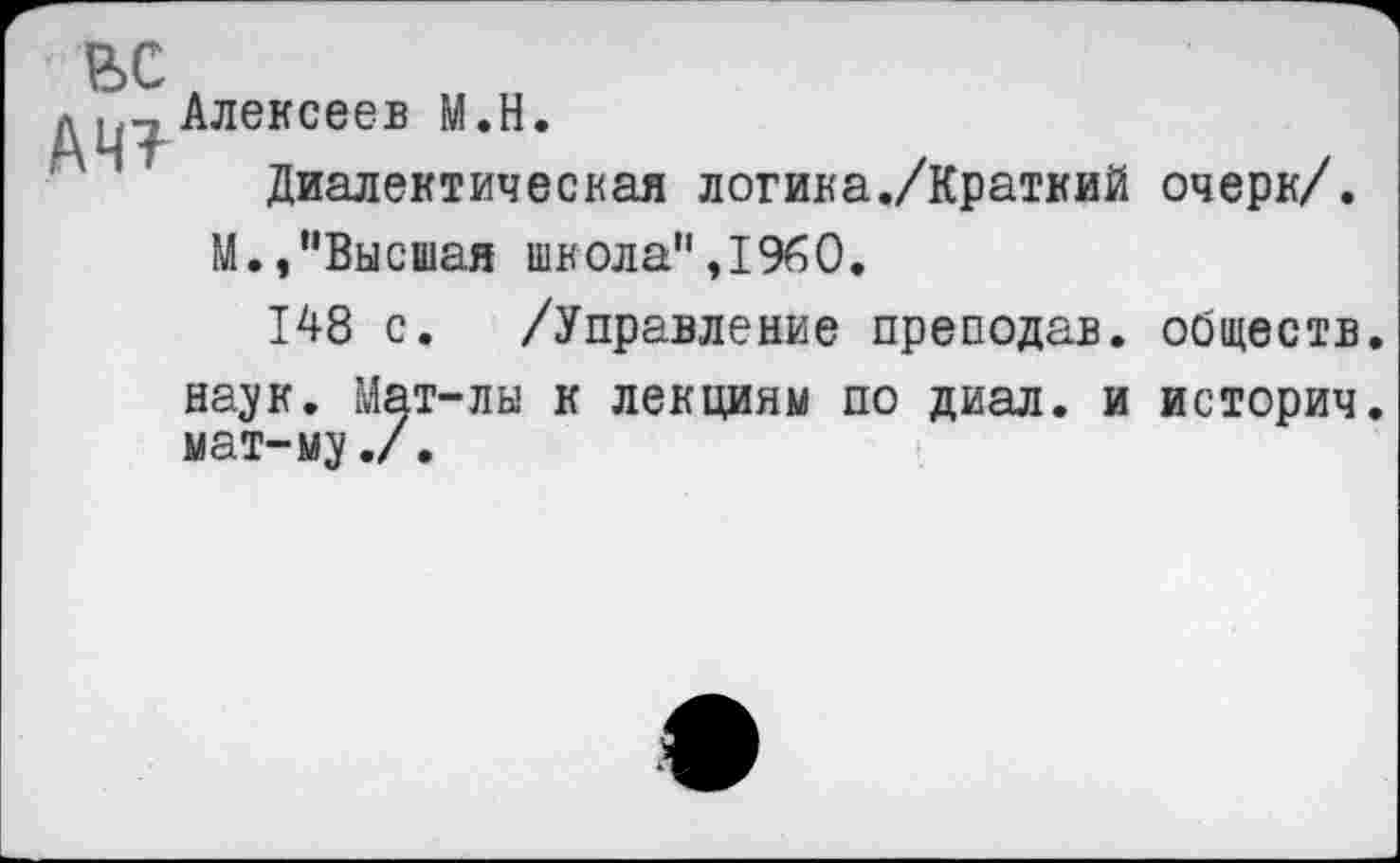 ﻿ЬС
д цт Алексеев М.Н.
Диалектическая логика./Краткий очерк/.
М.,"Высшая школа",1960.
148 с. /Управление преподав, обществ наук. Мат-лы к лекциям по диал. и историч мат-му./.